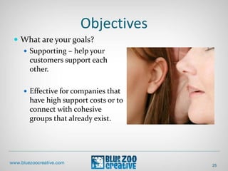 Objectives
25
 What are your goals?
 Supporting – help your
customers support each
other.
 Effective for companies that
have high support costs or to
connect with cohesive
groups that already exist.
 