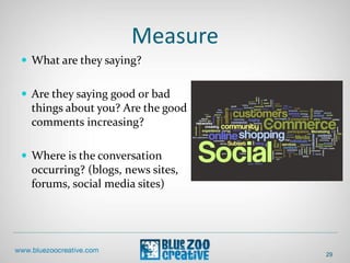 Measure
29
 What are they saying?
 Are they saying good or bad
things about you? Are the good
comments increasing?
 Where is the conversation
occurring? (blogs, news sites,
forums, social media sites)
 