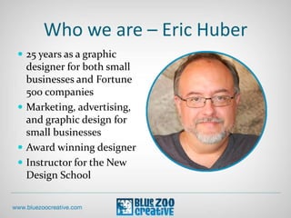 Who we are – Eric Huber
 25 years as a graphic
designer for both small
businesses and Fortune
500 companies
 Marketing, advertising,
and graphic design for
small businesses
 Award winning designer
 Instructor for the New
Design School
 