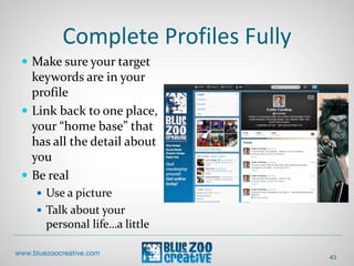 Complete Profiles Fully
 Make sure your target
keywords are in your
profile
 Link back to one place,
your “home base” that
has all the detail about
you
 Be real
 Use a picture
 Talk about your
personal life…a little
43
 