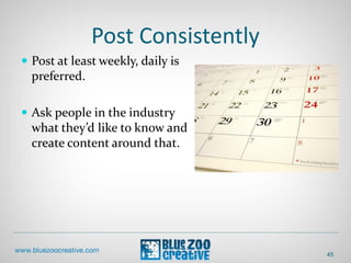 Post Consistently
 Post at least weekly, daily is
preferred.
 Ask people in the industry
what they’d like to know and
create content around that.
45
 