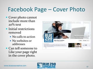 Facebook Page – Cover Photo
 Cover photo cannot
include more than
20% text
 Initial restrictions
removed
 No calls to action
 No websites or
addresses
 Can tell someone to
Like your page right
in the cover photo.
57
 