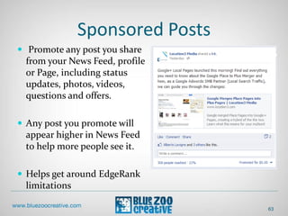 Sponsored Posts
 Promote any post you share
from your News Feed, profile
or Page, including status
updates, photos, videos,
questions and offers.
 Any post you promote will
appear higher in News Feed
to help more people see it.
 Helps get around EdgeRank
limitations
63
 