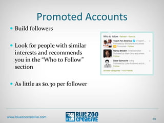 Promoted Accounts
 Build followers
 Look for people with similar
interests and recommends
you in the “Who to Follow”
section
 As little as $0.30 per follower
69
 