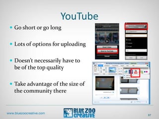 YouTube
 Go short or go long
 Lots of options for uploading
 Doesn’t necessarily have to
be of the top quality
 Take advantage of the size of
the community there
87
 