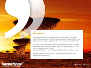Always onConsumers are taking up mobile devices, especially in China and India. This implies new ways to reach consumers, through simply more display space, branded applications or even Location-based services. In Europe, 38% is using a smartphone, either with or without internet / data subscription. More than half is using their smartphone on a daily basis for accessing the internet.Nokia and Apple are most widely spread amongstsmartphone users.When it comes to mobile services, people expect brands to offer content and convenience.