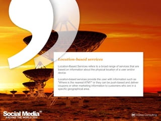 Location-based servicesLocation-Based Services refers to a broad range of services that are based on information about the physical location of a user and/or device.Location-based services provide the user with information such as "Where is the nearest ATM?" or they can be push-based and deliver coupons or other marketing information to customers who are in a specific geographical area.