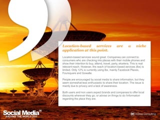 Location-based services are a nicheapplication at this point.Location-based services sound great: Companies can connect to consumers who are checking into places with their mobile phones and show their intention to buy, attend, travel, party, etcetera. This is real relevant reach. However, the reach of location-based services (lbs) is limited. Only 12% is currently using lbs, mainly Facebook Places, Foursquare and Gowalla. People are encouraged by social media to share information, but they seem somewhat less enthusiastic to share their location. The issue is mainly due to privacy and a lack of awareness. Both users and non users expect brands and companies to offer local discounts wherever they go, or advise on things to do /information regarding the place they are. 