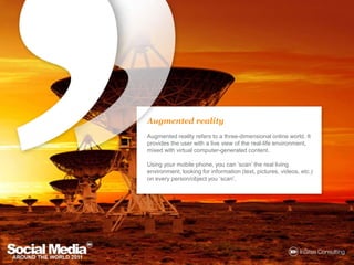 Augmented realityAugmented reality refers to a three-dimensional online world. It provides the user with a live view of the real-life environment, mixed with virtual computer-generated content. Using your mobile phone, you can ‘scan’ the real living environment, looking for information (text, pictures, videos, etc.) on every person/object you ‘scan’.