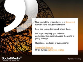 Next part of the presentation is a document full with stats about social media.Feel free to use them and  share them.We hope they help you to better understand the major changes the world is going through.Questions, feedback or suggestions:Steven@InSites.euOr on Twitter: @Steven_InSites