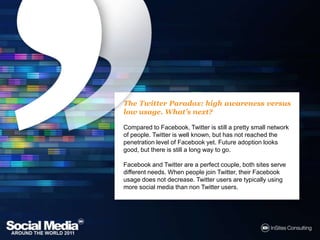 The Twitter Paradox: high awareness versus low usage. What’s next?Compared to Facebook, Twitter is still a pretty small network of people. Twitter is well known, but has not reached the penetration level of Facebook yet. Future adoption looks good, but there is still a long way to go. Facebook and Twitter are a perfect couple, both sites serve different needs. When people join Twitter, their Facebook usage does not decrease. Twitter users are typically using more social media than non Twitter users.
