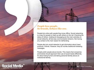 People love people.So brands, behave like one.People link online with people they know offline. Social networking is a way for people to meet up with others on the net. Checking the status of others, chatting & messaging are the main activities on social networks, all two-way communication streams. Not having any contact is the main reason for defriending.People also join social networks to get information about (new) products / brands. However, they do not like traditional marketing messages. People prefer people above brands. This means that companies and brands should approach their use of social media differently. It’s about being human and taking personal identity above an institutional identity. 