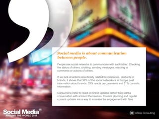 Social media is aboutcommunicationbetweenpeople.People use social networks to communicate with each other: Checking the status of others, chatting, sending messages, reacting to comments or actions of others. If we look at actions specifically related to companies, products or brands, it shows that 36% of the social networkers in Europe post information about brands, 53% reacts on comments and 51% consults information.Consumers prefer to react on brand updates rather than start a conversation with a brand themselves. Content planning and regular content updates are a way to increase the engagement with fans.