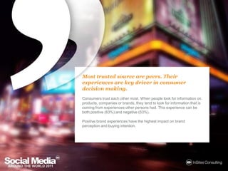 Most trusted source are peers. Their experiences are key driver in consumer decision making.Consumers trust each other most. When people look for information on products, companies or brands, they tend to look for information that is coming from experiences other persons had. This experience can be both positive (63%) and negative (53%). Positive brand experiences have the highest impact on brand perception and buying intention. 