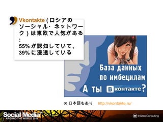 Vkontakte (ロシアの
           ロシアの
           ロシア
ソーシャル・ネットワーク）
ソーシャル・ネットワーク）は
東欧で人気がある
東欧で人気がある  がある:
55%が認知していて、
   が認知していてしていて、
39%に浸透している
   に浸透している




           ※日本語もあり http://vkontakte.ru/


                                          10
 