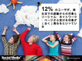 12% のユーザが、実生活
     ユーザが
での経験からの印象と
での経験からの印象とソーシャ
  経験からの印象
  ネットワーク・ページから
            から受
ル・ネットワーク・ページから受
ける印象
  印象が
ける印象が（全く）異なるといっ
ている
 