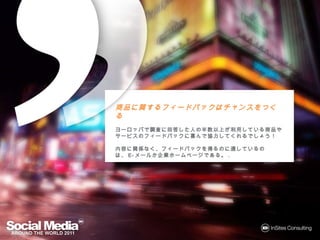 商品に関するフィードバックはチャンスをつくる
商品に するフィードバックはチャンスをつくる
      フィードバック

ヨーロッパで調査に回答した
            した人 半数以上が利用している商品や
                         している商品
ヨーロッパで調査に回答した人の半数以上が利用している商品やサービス
のフィードバックに喜んで協力してくれるでしょう！
 フィードバックに んで協力してくれるでしょう！
            協力してくれるでしょう

内容に関係なく、フィードバックを得るのに適しているのは、E-メールか企業
内容に関係なく、フィードバックを るのに適しているのは、 メール
     なく                       メールか
ホームページである。.
ホームページである
      である。
 