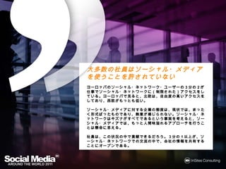 大多数の社員はソーシャル・メディアを使うこ
大多数の社員はソーシャル・メディアを
とを許されていない
とを許
ヨーロッパのソーシャル・ネットワーク・ユーザーの3分の2が仕事でソーシャ
ヨーロッパのソーシャル・ネットワーク・ユーザーの 分    が仕事で
  ネットワークに 制限された アクセスをしている ヨーロッパで ると、
             された）    をしている。
ル・ネットワークに（制限された）アクセスをしている。ヨーロッパで見ると、北
   自由度の    アクセスをしており 西欧がもっとも
               をしており、   がもっとも低
欧は、自由度の高いアクセスをしており、西欧がもっとも低い。

ソーシャル・メディアに する企業 態度は 現状では まったく形式
ソーシャル・メディアに対する企業の態度は、現状では、まったく形式ばった
              企業の       では、    形式ばった
ものであり、熱意が じられない。ソーシャル・ネットワークはキズナがすべ
ものであり、熱意が感じられない。ソーシャル・ネットワークはキズナがすべ
てであるという事実
てであるという事実を考えると、ソーシャル・メディアでは、もっと人間味溢れ
       事実を えると、ソーシャル・メディアでは もっと人間味溢
                         では、   人間味溢れ
 アプローチを うことは懸命
            懸命に える。
るアプローチを行うことは懸命に思える。

社員は、この状況の中で貢献できるだろう。3分の1以上が、ソーシャル・
社員は この状況の
      状況    貢献できるだろう。 分
              できるだろう     以上が ソーシャル・
                         以上
ネットワークでの交流の
ネットワークでの交流の中で、会社の情報を共有することにオープンである。
      での交流    会社の情報を共有することにオープンである
                        することにオープンである。
 