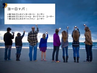 ヨーロッパ：
ヨーロッパ：
4億7600万人のインターネット・ユーザー
3億5000万人のソーシャル・ネットワーク・ユーザー
1億3200万人のスマートフォン・ユーザー
 