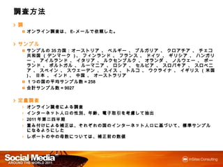 調査方法
調
    オンライン調査は、E-メールで依頼した。
    オンライン調査は
         調査    メールで
               メール 依頼した
                     した。


サンプル
    サンプルの35カ国：オーストリア 、 ベルギー 、 ブルガリア 、 クロアチア 、 チェコ共和国 ( デンマーク )、
    サンプルの カ                                       チェコ共和国           、
    フィンランド 、 フランス 、 ドイツ 、 ギリシア 、 ハンガリー 、 アイルランド 、 イタリア 、 ルクセンブルク 、
    オランダ 、 ノルウェー 、 ポーランド 、 ポルトガル 、 ルーマニア 、 ロシア 、 セルビア 、 スロバキア 、 ス
    ロベニア 、 スペイン 、 スウェーデン 、 スイス 、 トルコ 、 ウクライナ 、 イギリス ( 米国 )、 日本 、 インド 、
                                                          、
    中国 、 オーストラリア
    １つの国の平均サンプル数= 258
     つの国 平均サンプル
              サンプル数
    合計サンプル数= 9027
    合計サンプル
       サンプル数


定量調査
    オンライン識者による調査
    オンライン識者による調査
          識者による
    インターネット人口の性別、年齢、電子取引を考慮して抽出
    インターネット人口の性別、年齢、電子取引を考慮して抽出
            人口             して
    2011年第二四半期
        年第二四半期
    重み付けによる補正は、それぞれの国のインターネット人口に基づいて、標準サンプルになるようにした
       けによる補正は それぞれの国 インターネット人口に づいて、標準サンプルになるようにした
           補正                人口        サンプル
    レポートの  母数については 補正前の
             については、
    レポートの中の母数については、補正前の数値
 