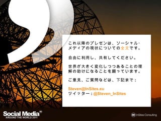 これ以降のプレゼンは ソーシャル・
これ以降のプレゼンは、ソーシャル・メディア
  以降
 現状についての全文です
   についての全文です。
の現状についての全文です。

自由に利用し 共有してください。
自由に利用し、共有してください。
         してください

世界が きく変化しつつあることの理解の
世界が大きく変化しつつあることの理解の助
      変化しつつあることの理解
けになることを願っています。
けになることを願っています。

ご意見、ご質問などは、下記まで
 意見、 質問などは、下記まで:
       などは   まで

Steven@InSites.eu
ツイッター @Steven_InSites
ツイッター:
 