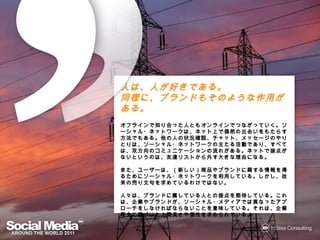 人は、人が好きである。
      きである。
同様に、ブランドもそのような作用がある。
同様に ブランドもそのような作用がある。
        もそのような作用がある
オフラインで
オフラインで知り合った人ともオンラインでつながっていく。ソーシャル・ネッ
          った人ともオンラインでつながっていく。ソーシャル・
               オンラインでつながっていく
トワークは ネット上 偶然の出会いをもたらす方法でもある。
トワークは、ネット上で偶然の出会いをもたらす方法でもある。他の人の状
                  いをもたらす方法でもある
況確認、チャット、メッセージのやりとりは ソーシャル・ネットワークの
況確認、チャット、メッセージのやりとりは、ソーシャル・ネットワークの主た
              のやりとりは、
 活動であり すべては、双方向のコミュニケーションの れがある。
   であり、
る活動であり、すべては、双方向のコミュニケーションの流れがある。ネット
 接点がないというのは 友達リストから外
   がないというのは、    リストから   きな理由になる。
                          理由になる
で接点がないというのは、友達リストから外す大きな理由になる。

また、ユーザーは、（新しい）商品やブランドに する情報
また、ユーザーは、（新しい）商品やブランドに関する情報を得るためにソー
                          情報を るためにソー
シャル・ネットワークを利用している。しかし、従来の
シャル・ネットワークを利用している。しかし、従来の売り文句を求めている
             している          文句を
わけではない。
わけではない。

    ブランドに している人との接点 期待している これは、企業や
                   接点を  している。
人々は、ブランドに属している人との接点を期待している。これは、企業や
ブランドが、ソーシャル・メディアでは異なったアプローチをしなければならな
ブランドが ソーシャル・メディアでは異なったアプローチをしなければならな
                では     アプローチ
いことを意味している。それは、企業理念に づいた人間臭さや個性
いことを意味している。それは、企業理念に基づいた人間臭さや個性を求
    意味している                 人間臭さや個性を
められている。
められている。
 