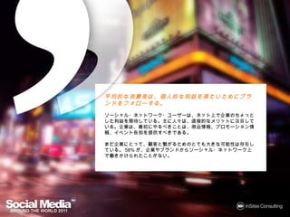 平均的な消費者は、個人的な利益を得たいためにブランドをフォ
平均的な消費者は 個人的な利益を たいためにブランドを
                      ブランド
ローする
  する。
ローする。
ソーシャル・ネットワーク・ユーザーは、ネット上で企業のちょっとした利益を
期待している。主に人々は、直接的なメリットに注目している。企業は、最初
にやるべきことは、商品情報、プロモーション情報、イベント告知を提供すべ
きである。

まだ企業にとって、顧客と繋がるためのとても大きな可能性は存在している。
58%が、企業やブランドからソーシャル・ネットワーク上で働きかけられたこ
とがない。
 