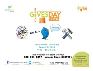 /emilydavisconsulting /AskEmilyD Give	
  Where	
  You	
  Live	
  
AS A…	

Emily Davis Consulting
August 7, 2014
9:00 – 10:30 a.m.
The webinar will start shortly!
800. 891. 8357 Access Code: 8985911 @ColoradoGives
#COGivesDay
ColoradoGives.org
(720) 898-5900
 