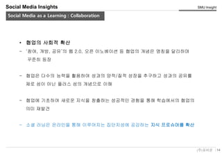 14(주)유비온
SMU Insight
Service Key-Concept (Conceptual)
Social Media Insights
Social Media as a Learning : Collaboration
• 협업의 사회적 확산
– ‘참여, 개방, 공유’의 웹 2.0, 오픈 이노베이션 등 협업의 개념은 명칭을 달리하며
꾸준히 등장
– 협업은 다수의 능력을 활용하여 성과의 양적/질적 성장을 추구하고 성과의 공유를
제로 섬이 아닌 플러스 섬의 개념으로 이해
– 협업에 기초하여 새로운 지식을 창출하는 성공적인 경험을 통해 학습에서의 협업의
의미 재발견
– 소셜 러닝은 온라인을 통해 이루어지는 집단지성에 공감하는 지식 프로슈머를 확산
 