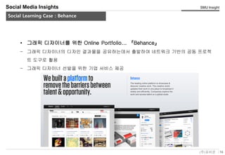 16(주)유비온
SMU Insight
Service Key-Concept (Conceptual)
Social Media Insights
Social Learning Case : Behance
• 그래픽 디자이너를 위한 Online Portfolio... 『Behance』
– 그래픽 디자이너의 디자인 결과물을 공유하는데서 출발하여 네트워크 기반의 공동 프로젝
트 도구로 활용
– 그래픽 디자이너 선발을 위한 기업 서비스 제공
 