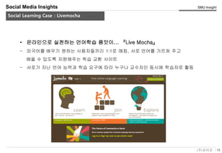 18(주)유비온
SMU Insight
Service Key-Concept (Conceptual)
Social Media Insights
Social Learning Case : Livemocha
• 온라인으로 실천하는 언어학습 품앗이... 『Live Mocha』
– 외국어를 배우기 원하는 사용자들끼리 1:1로 매칭, 서로 언어를 가르쳐 주고
배울 수 있도록 지원해주는 학습 교환 사이트
– 서로가 지닌 언어 능력과 학습 요구에 따라 누구나 교수자인 동시에 학습자로 활동
 