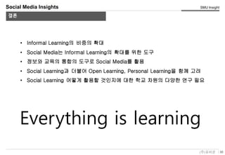 30(주)유비온
SMU Insight
Service Key-Concept (Conceptual)
Social Media Insights
결론
• Informal Learning의 비중의 확대
• Social Media는 Informal Learning의 확대를 위한 도구
• 정보와 교육의 통합의 도구로 Social Media를 활용
• Social Learning과 더불어 Open Learning, Personal Learning을 함께 고려
• Social Learning 어떻게 활용할 것인지에 대한 학교 차원의 다양한 연구 필요
Everything is learning
 