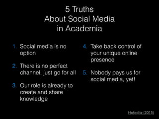 5 Truths
About Social Media
in Academia
1. Social media is no
option
2. There is no perfect
channel, just go for all
3. Our role is already to
create and share
knowledge
4. Take back control of
your unique online
presence
5. Nobody pays us for
social media, yet!
Hofeditz (2015)
 