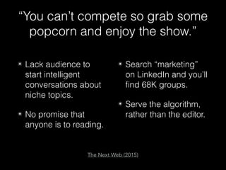 “You can’t compete so grab some
popcorn and enjoy the show.”
✴ Lack audience to
start intelligent
conversations about
niche topics.
✴ No promise that
anyone is to reading.
✴ Search “marketing”
on LinkedIn and you’ll
ﬁnd 68K groups.
✴ Serve the algorithm,
rather than the editor.
The Next Web (2015)
 