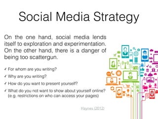 Social Media Strategy
On the one hand, social media lends
itself to exploration and experimentation. 
On the other hand, there is a danger of
being too scattergun.
✓ For whom are you writing?
✓ Why are you writing?
✓ How do you want to present yourself?
✓ What do you not want to show about yourself online?
(e.g. restrictions on who can access your pages)
Haynes (2012)
 