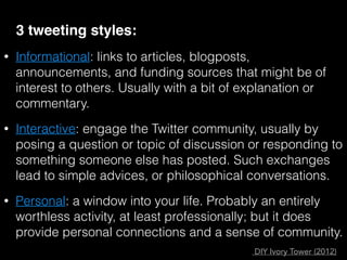 3 tweeting styles:
• Informational: links to articles, blogposts,
announcements, and funding sources that might be of
interest to others. Usually with a bit of explanation or
commentary.
• Interactive: engage the Twitter community, usually by
posing a question or topic of discussion or responding to
something someone else has posted. Such exchanges
lead to simple advices, or philosophical conversations.
• Personal: a window into your life. Probably an entirely
worthless activity, at least professionally; but it does
provide personal connections and a sense of community.
DIY Ivory Tower (2012)
 