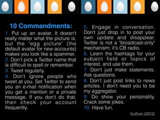 1. Put up an avatar. It doesn't
really matter what the picture is,
but the "egg picture" (the
default avatar for new accounts)
makes you look like a spammer.
2. Don't pick a Twitter name that
is difﬁcult to spell or remember.
3. Tweet regularly.
4. Don't ignore people who
tweet at you. Set Twitter to send
you an e-mail notiﬁcation when
you get a mention or a private
message. If you don't do that,
then check your account
frequently.
5. Engage in conversation.
Don't just drop in to post your
own update and disappear.
Twitter is not a "broadcast-only"
mechanism; it's CB radio.
6. Learn the hashtags for your
subject ﬁeld or topics of
interest, and use them.
7. Don't just make statements.
Ask questions.
8. Don't just post links to news
articles. I don't need you to be
my aggregator.
9. Do show your personality.
Crack some jokes.
10. Have fun.
10 Commandments:
Gulliver (2012)
 