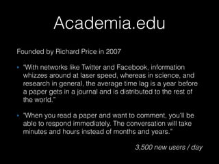 Founded by Richard Price in 2007
‣ "With networks like Twitter and Facebook, information
whizzes around at laser speed, whereas in science, and
research in general, the average time lag is a year before
a paper gets in a journal and is distributed to the rest of
the world.”
‣ "When you read a paper and want to comment, you'll be
able to respond immediately. The conversation will take
minutes and hours instead of months and years.”
3,500 new users / day
Academia.edu
 