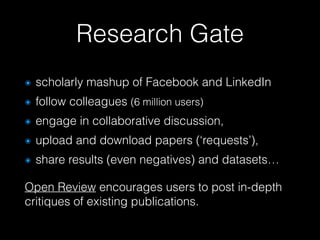 Research Gate
๏ scholarly mashup of Facebook and LinkedIn
๏ follow colleagues (6 million users)
๏ engage in collaborative discussion,
๏ upload and download papers (‘requests’),
๏ share results (even negatives) and datasets…
Open Review encourages users to post in-depth
critiques of existing publications.
 