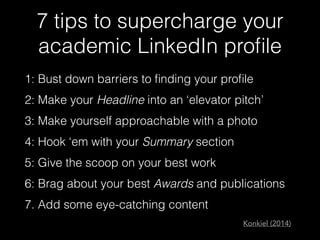 7 tips to supercharge your
academic LinkedIn proﬁle
1: Bust down barriers to ﬁnding your proﬁle
2: Make your Headline into an ‘elevator pitch’
3: Make yourself approachable with a photo
4: Hook ‘em with your Summary section
5: Give the scoop on your best work
6: Brag about your best Awards and publications
7. Add some eye-catching content
Konkiel (2014)
 