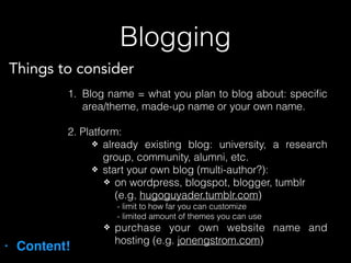 Blogging
• Content!
1. Blog name = what you plan to blog about: speciﬁc
area/theme, made-up name or your own name.
2. Platform:
❖ already existing blog: university, a research
group, community, alumni, etc.
❖ start your own blog (multi-author?):
❖ on wordpress, blogspot, blogger, tumblr
(e.g, hugoguyader.tumblr.com)
- limit to how far you can customize
- limited amount of themes you can use
❖ purchase your own website name and
hosting (e.g. jonengstrom.com)
Things to consider
 
