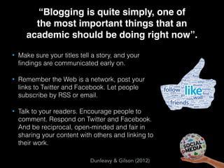 “Blogging is quite simply, one of  
the most important things that an
academic should be doing right now”.
• Make sure your titles tell a story, and your
ﬁndings are communicated early on.
• Remember the Web is a network, post your
links to Twitter and Facebook. Let people
subscribe by RSS or email.
• Talk to your readers. Encourage people to
comment. Respond on Twitter and Facebook.  
And be reciprocal, open-minded and fair in
sharing your content with others and linking to
their work.
Dunleavy & Gilson (2012)
 