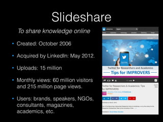 Slideshare
To share knowledge online
• Created: October 2006
• Acquired by LinkedIn: May 2012.
• Uploads: 15 million
• Monthly views: 60 million visitors
and 215 million page views.
• Users: brands, speakers, NGOs,
consultants, magazines,
academics, etc.
 