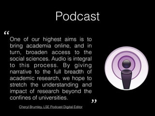 Podcast
One of our highest aims is to
bring academia online, and in
turn, broaden access to the
social sciences. Audio is integral
to this process. By giving
narrative to the full breadth of
academic research, we hope to
stretch the understanding and
impact of research beyond the
conﬁnes of universities.
“
”Cheryl Brumley, LSE Podcast Digital Editor
 