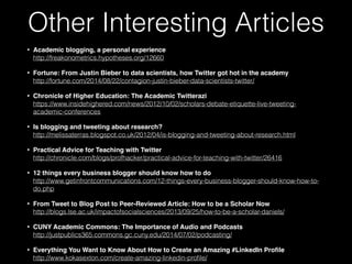 • Academic blogging, a personal experience 
http://freakonometrics.hypotheses.org/12660
• Fortune: From Justin Bieber to data scientists, how Twitter got hot in the academy 
http://fortune.com/2014/08/22/contagion-justin-bieber-data-scientists-twitter/
• Chronicle of Higher Education: The Academic Twitterazi 
https://www.insidehighered.com/news/2012/10/02/scholars-debate-etiquette-live-tweeting-
academic-conferences
• Is blogging and tweeting about research? 
http://melissaterras.blogspot.co.uk/2012/04/is-blogging-and-tweeting-about-research.html
• Practical Advice for Teaching with Twitter  
http://chronicle.com/blogs/profhacker/practical-advice-for-teaching-with-twitter/26416
• 12 things every business blogger should know how to do 
http://www.getinfrontcommunications.com/12-things-every-business-blogger-should-know-how-to-
do.php
• From Tweet to Blog Post to Peer-Reviewed Article: How to be a Scholar Now 
http://blogs.lse.ac.uk/impactofsocialsciences/2013/09/25/how-to-be-a-scholar-daniels/
• CUNY Academic Commons: The Importance of Audio and Podcasts 
http://justpublics365.commons.gc.cuny.edu/2014/07/02/podcasting/
• Everything You Want to Know About How to Create an Amazing #LinkedIn Proﬁle 
http://www.kokasexton.com/create-amazing-linkedin-proﬁle/
Other Interesting Articles
 