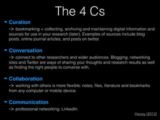 The 4 Cs
➡ Curation 
-> bookmarking = collecting, archiving and maintaining digital information and
sources for use in your research (later). Examples of sources include blog
posts, online journal articles, and posts on twitter.
➡ Conversation 
-> connect to other researchers and wider audiences. Blogging, networking
sites and Twitter are ways of sharing your thoughts and research results as well
as ﬁnding the right people to converse with.
➡ Collaboration 
-> working with others is more ﬂexible: notes, ﬁles, literature and bookmarks
from any computer or mobile device.
➡ Communication 
-> professional networking: LinkedIn
Haney (2012)
 