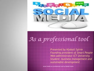 social media as a professional tool by Njobati Sylvie 
As a professional tool 
Presented by Njobati Sylvie 
Founding president of Smart People 
Web-administrator ICT University 
Student- business management and sustainable development 
 