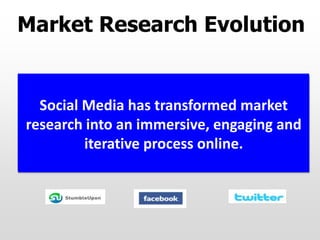 Market Research Evolution
Market research used to be limited to
telephone surveys and in-person focus
groups until the Web expanded methods
and consumer outreach through various
online channels.
Social Media has transformed market
research into an immersive, engaging and
iterative process online.
 