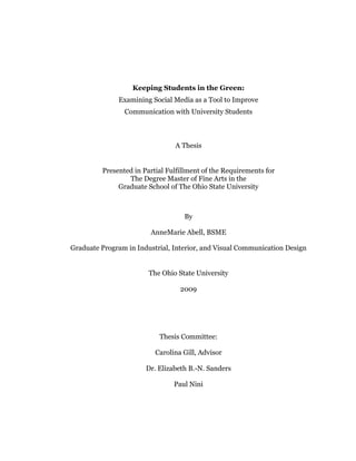 Keeping Students in the Green:
              Examining Social Media as a Tool to Improve
                Communication with University Students



                                A Thesis


         Presented in Partial Fulfillment of the Requirements for
                 The Degree Master of Fine Arts in the
              Graduate School of The Ohio State University



                                   By

                        AnneMarie Abell, BSME

Graduate Program in Industrial, Interior, and Visual Communication Design


                        The Ohio State University

                                  2009




                           Thesis Committee:

                          Carolina Gill, Advisor

                       Dr. Elizabeth B.-N. Sanders

                                Paul Nini
 