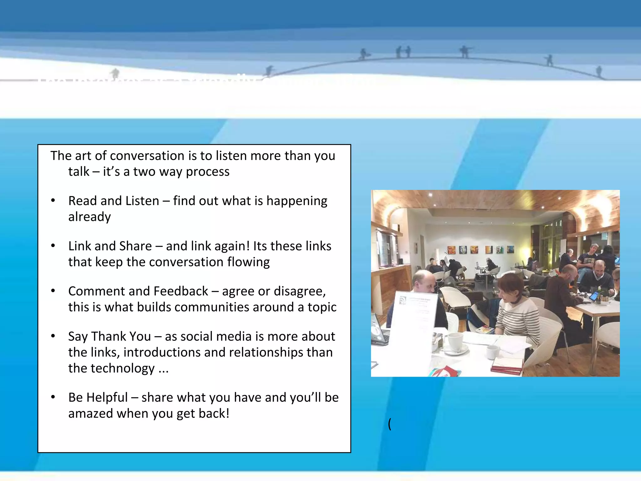 The internet as a friendly conversation


 The art of conversation is to listen more than you
   talk – it’s a two way process

 • Read and Listen – find out what is happening
   already

 • Link and Share – and link again! Its these links
   that keep the conversation flowing

 • Comment and Feedback – agree or disagree,
   this is what builds communities around a topic

 • Say Thank You – as social media is more about
   the links, introductions and relationships than
   the technology ...

 • Be Helpful – share what you have and you’ll be
   amazed when you get back!
                                                      (
 